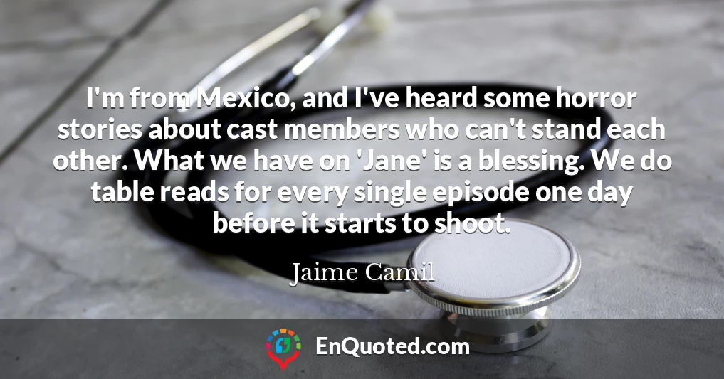 I'm from Mexico, and I've heard some horror stories about cast members who can't stand each other. What we have on 'Jane' is a blessing. We do table reads for every single episode one day before it starts to shoot.