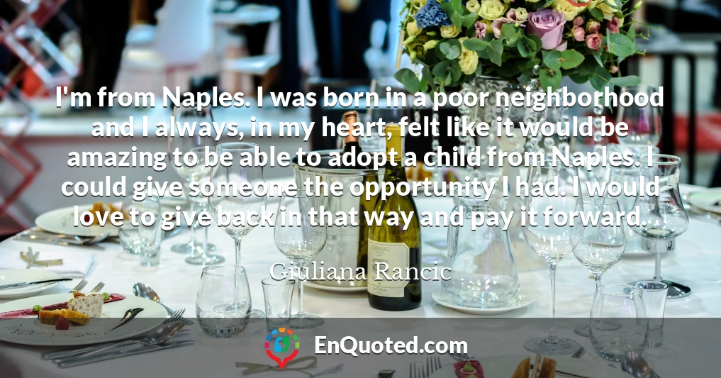 I'm from Naples. I was born in a poor neighborhood and I always, in my heart, felt like it would be amazing to be able to adopt a child from Naples. I could give someone the opportunity I had. I would love to give back in that way and pay it forward.