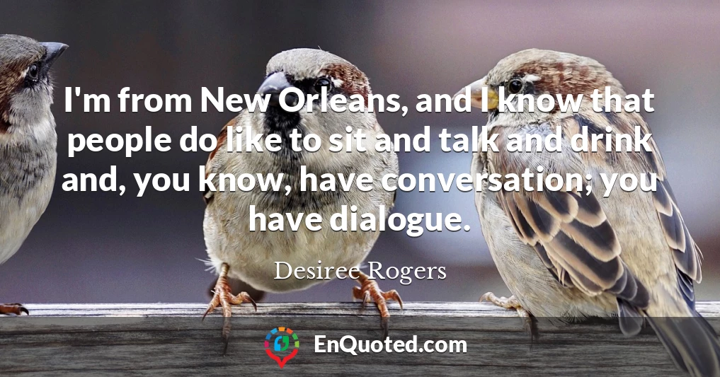 I'm from New Orleans, and I know that people do like to sit and talk and drink and, you know, have conversation; you have dialogue.