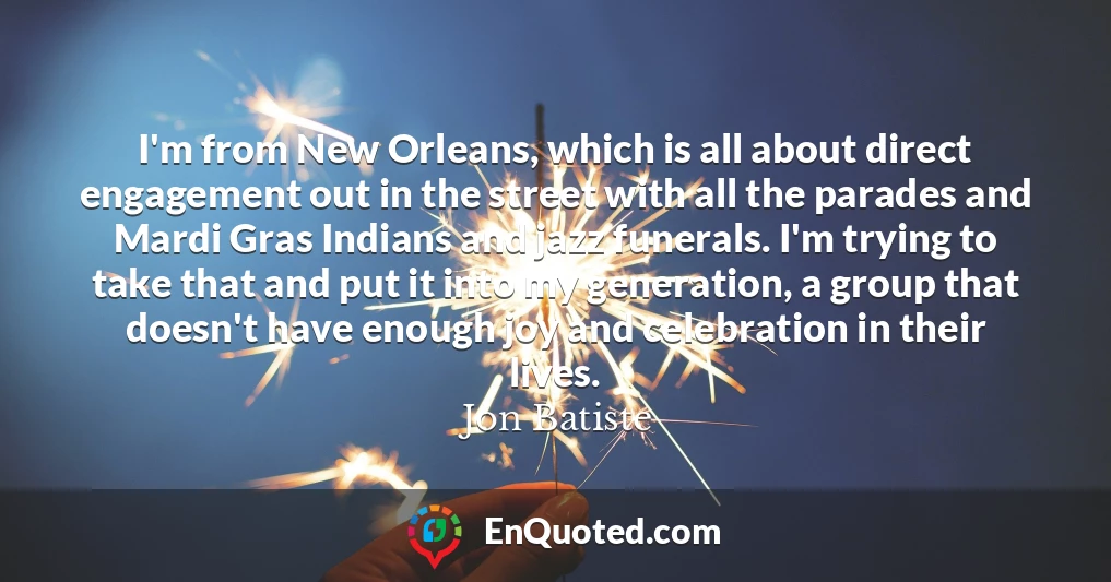 I'm from New Orleans, which is all about direct engagement out in the street with all the parades and Mardi Gras Indians and jazz funerals. I'm trying to take that and put it into my generation, a group that doesn't have enough joy and celebration in their lives.