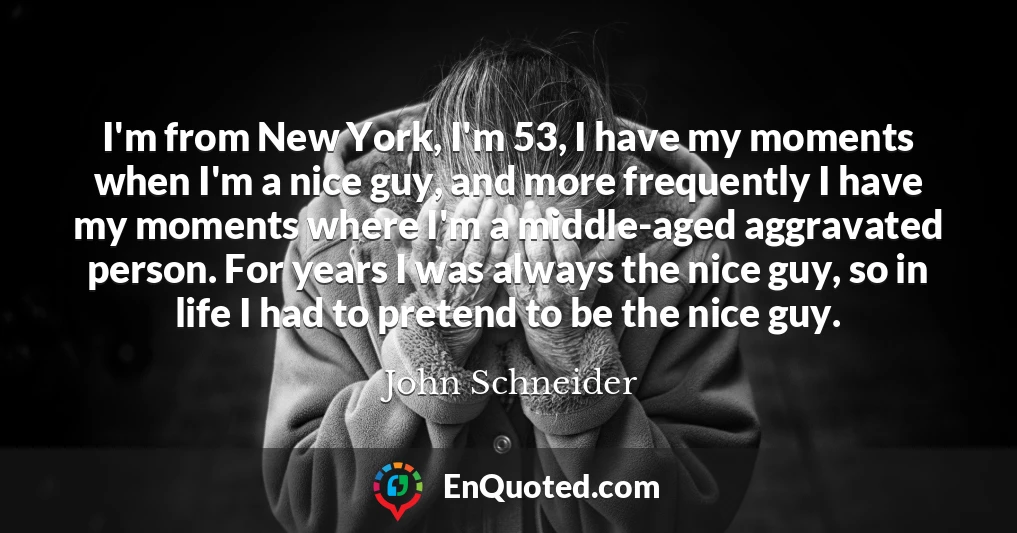 I'm from New York, I'm 53, I have my moments when I'm a nice guy, and more frequently I have my moments where I'm a middle-aged aggravated person. For years I was always the nice guy, so in life I had to pretend to be the nice guy.