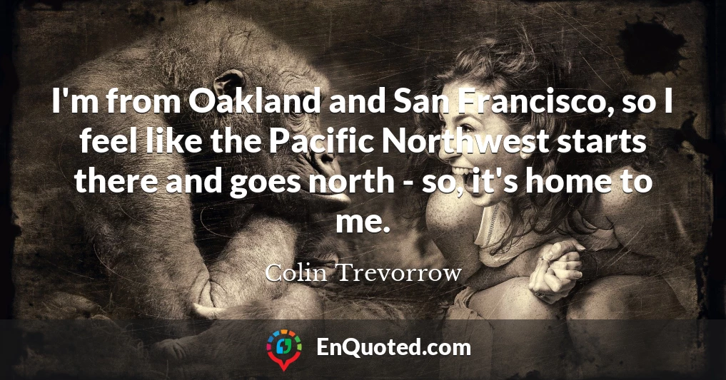 I'm from Oakland and San Francisco, so I feel like the Pacific Northwest starts there and goes north - so, it's home to me.