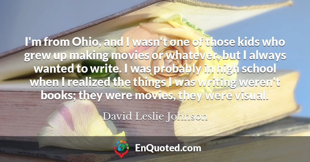 I'm from Ohio, and I wasn't one of those kids who grew up making movies or whatever, but I always wanted to write. I was probably in high school when I realized the things I was writing weren't books; they were movies, they were visual.
