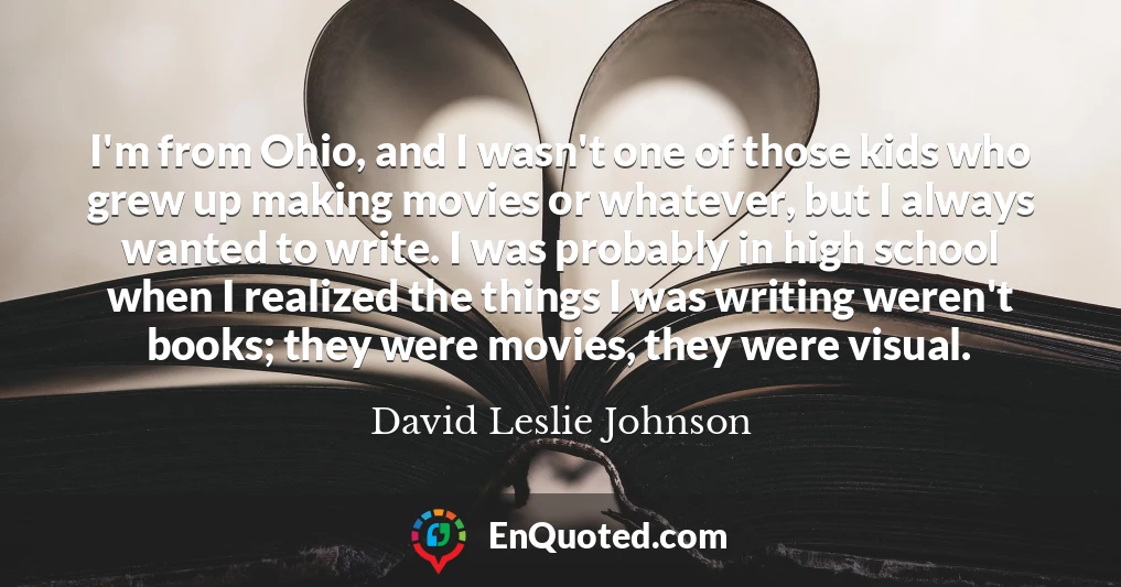 I'm from Ohio, and I wasn't one of those kids who grew up making movies or whatever, but I always wanted to write. I was probably in high school when I realized the things I was writing weren't books; they were movies, they were visual.