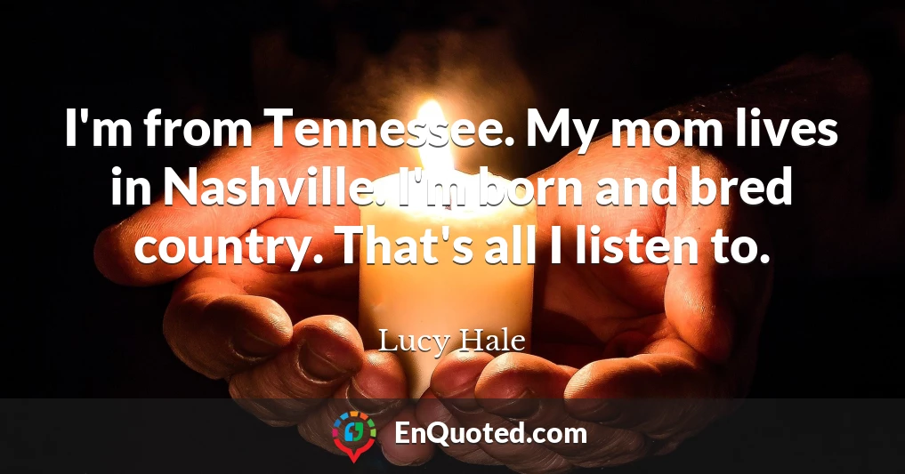 I'm from Tennessee. My mom lives in Nashville. I'm born and bred country. That's all I listen to.
