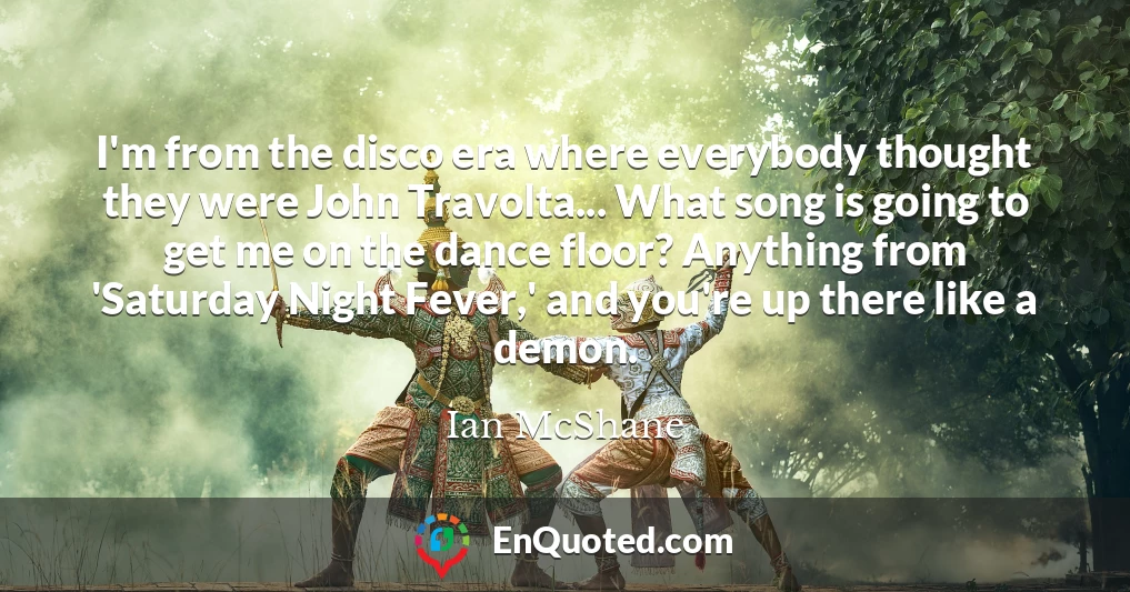 I'm from the disco era where everybody thought they were John Travolta... What song is going to get me on the dance floor? Anything from 'Saturday Night Fever,' and you're up there like a demon.