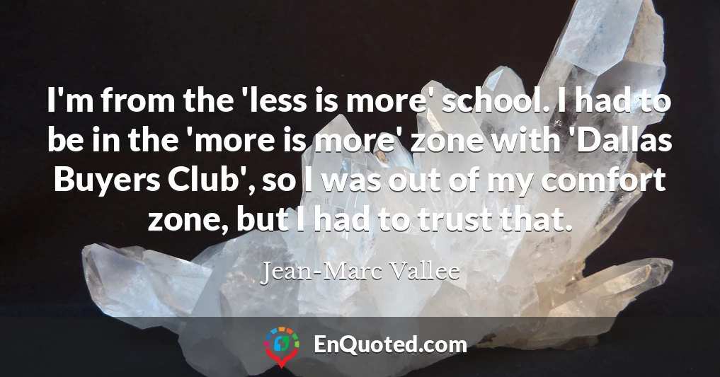 I'm from the 'less is more' school. I had to be in the 'more is more' zone with 'Dallas Buyers Club', so I was out of my comfort zone, but I had to trust that.