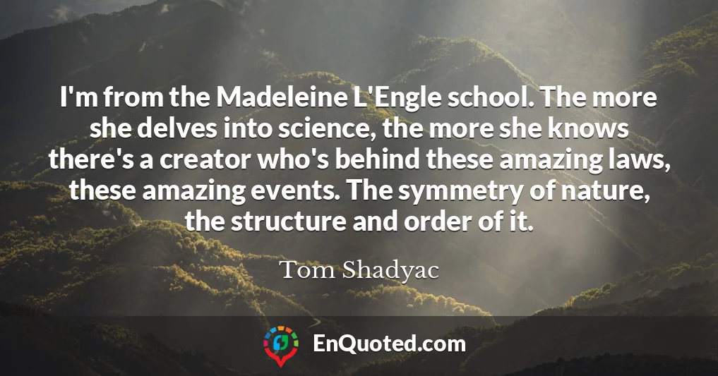 I'm from the Madeleine L'Engle school. The more she delves into science, the more she knows there's a creator who's behind these amazing laws, these amazing events. The symmetry of nature, the structure and order of it.