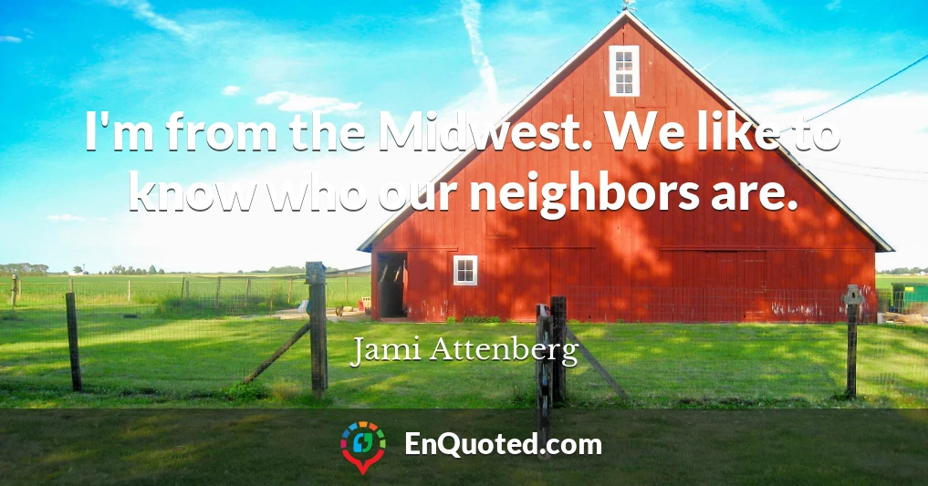 I'm from the Midwest. We like to know who our neighbors are.