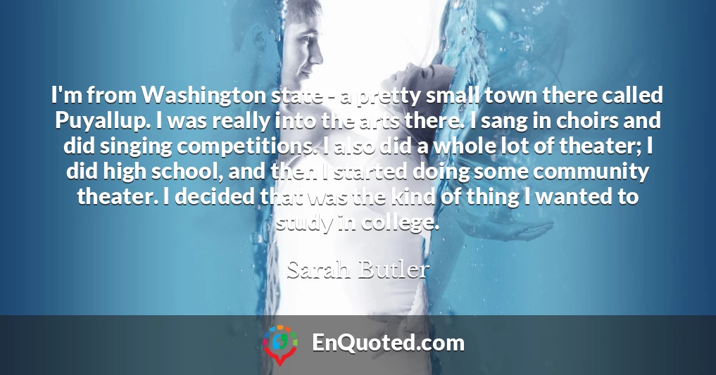 I'm from Washington state - a pretty small town there called Puyallup. I was really into the arts there. I sang in choirs and did singing competitions. I also did a whole lot of theater; I did high school, and then I started doing some community theater. I decided that was the kind of thing I wanted to study in college.