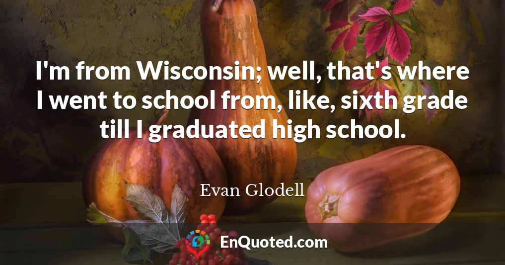 I'm from Wisconsin; well, that's where I went to school from, like, sixth grade till I graduated high school.