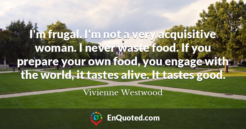 I'm frugal. I'm not a very acquisitive woman. I never waste food. If you prepare your own food, you engage with the world, it tastes alive. It tastes good.