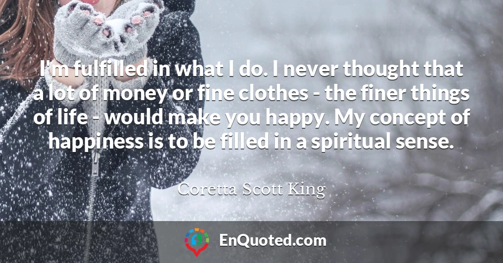 I'm fulfilled in what I do. I never thought that a lot of money or fine clothes - the finer things of life - would make you happy. My concept of happiness is to be filled in a spiritual sense.