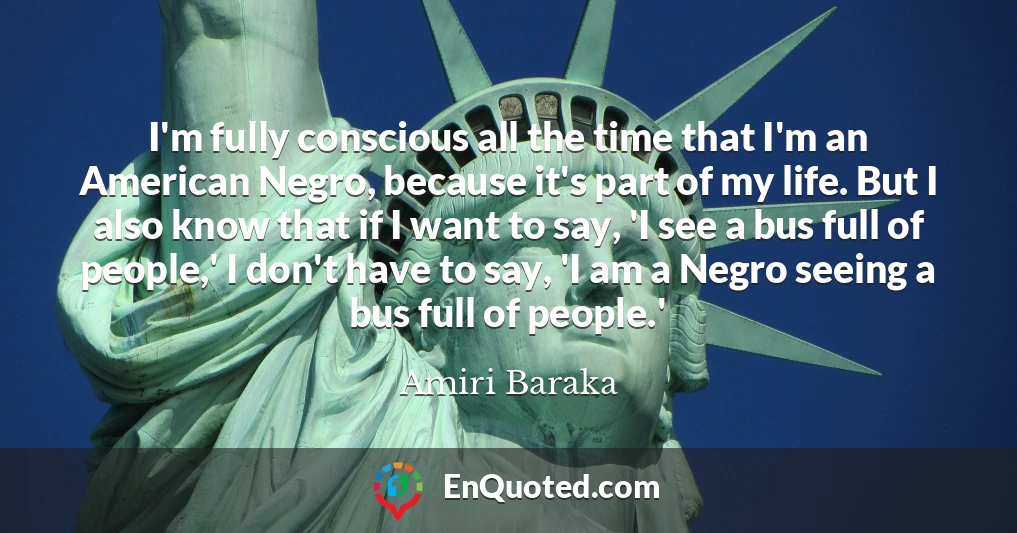 I'm fully conscious all the time that I'm an American Negro, because it's part of my life. But I also know that if I want to say, 'I see a bus full of people,' I don't have to say, 'I am a Negro seeing a bus full of people.'