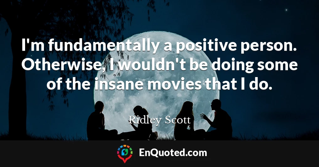 I'm fundamentally a positive person. Otherwise, I wouldn't be doing some of the insane movies that I do.