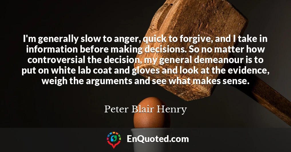 I'm generally slow to anger, quick to forgive, and I take in information before making decisions. So no matter how controversial the decision, my general demeanour is to put on white lab coat and gloves and look at the evidence, weigh the arguments and see what makes sense.