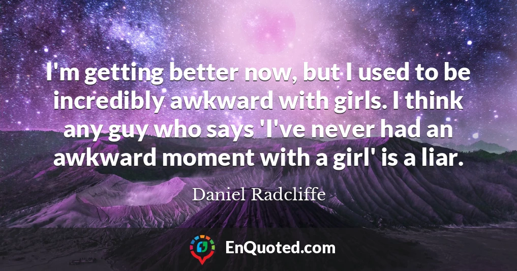 I'm getting better now, but I used to be incredibly awkward with girls. I think any guy who says 'I've never had an awkward moment with a girl' is a liar.