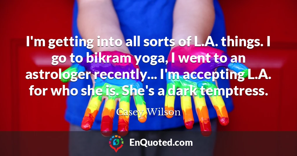 I'm getting into all sorts of L.A. things. I go to bikram yoga, I went to an astrologer recently... I'm accepting L.A. for who she is. She's a dark temptress.