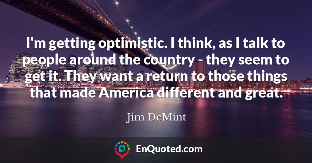 I'm getting optimistic. I think, as I talk to people around the country - they seem to get it. They want a return to those things that made America different and great.
