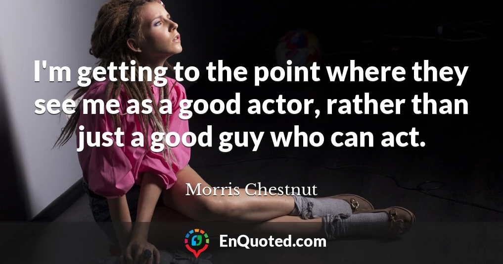 I'm getting to the point where they see me as a good actor, rather than just a good guy who can act.