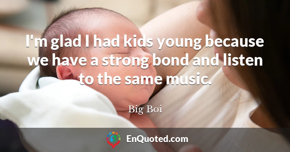 I'm glad I had kids young because we have a strong bond and listen to the same music.