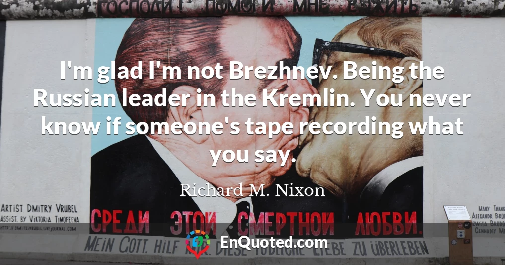 I'm glad I'm not Brezhnev. Being the Russian leader in the Kremlin. You never know if someone's tape recording what you say.