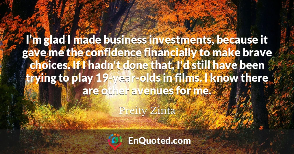 I'm glad I made business investments, because it gave me the confidence financially to make brave choices. If I hadn't done that, I'd still have been trying to play 19-year-olds in films. I know there are other avenues for me.