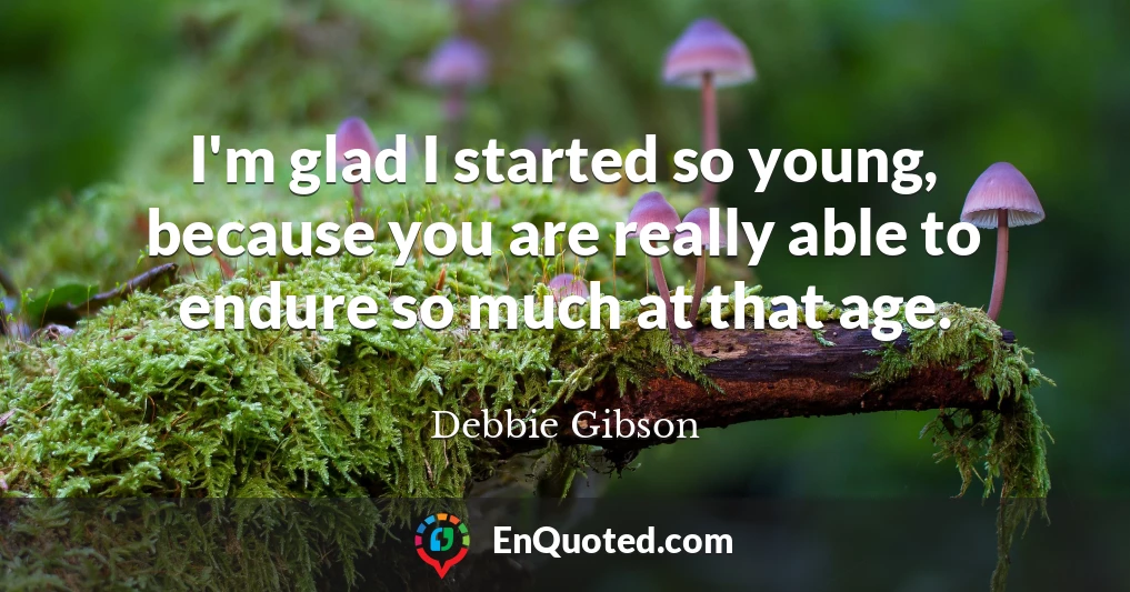 I'm glad I started so young, because you are really able to endure so much at that age.