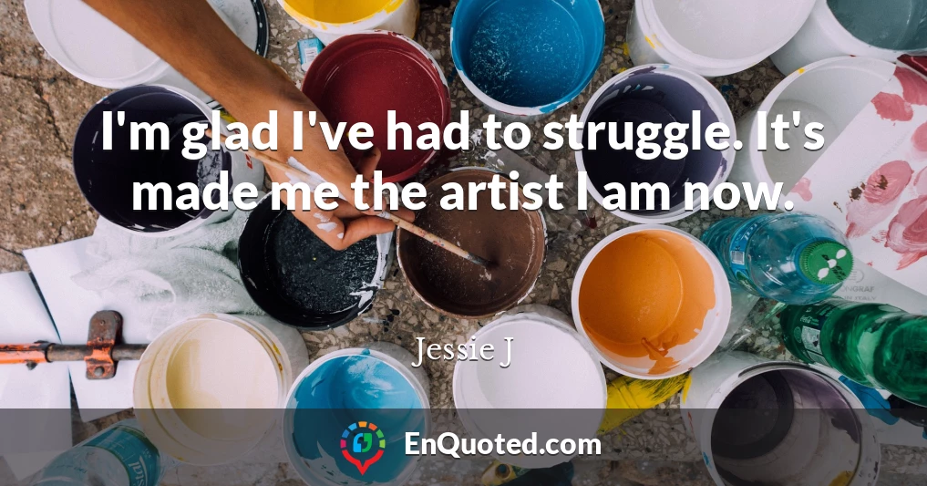 I'm glad I've had to struggle. It's made me the artist I am now.