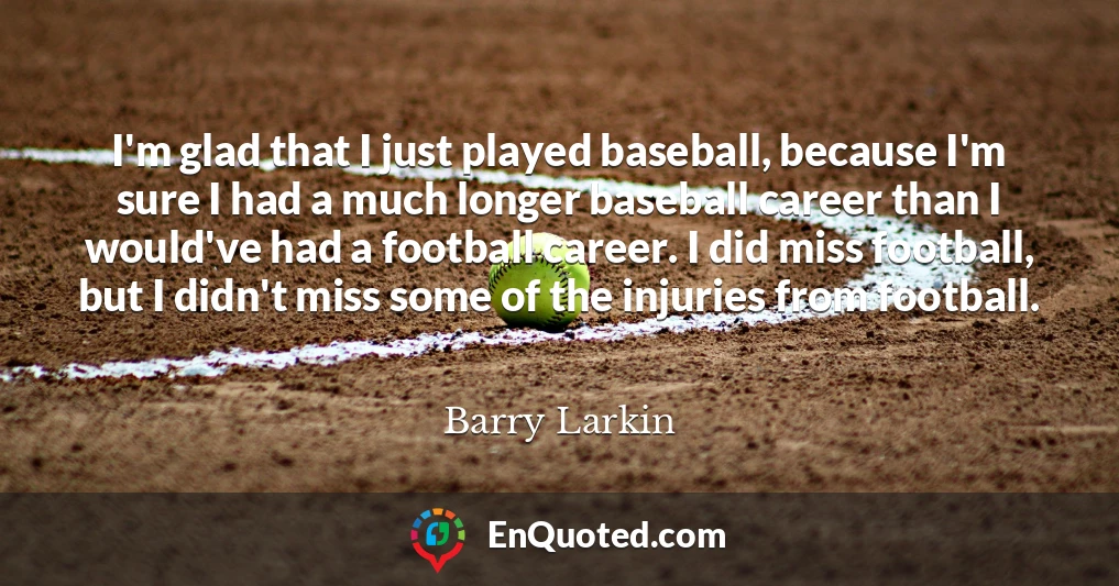 I'm glad that I just played baseball, because I'm sure I had a much longer baseball career than I would've had a football career. I did miss football, but I didn't miss some of the injuries from football.