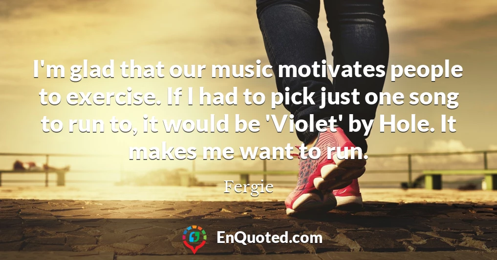 I'm glad that our music motivates people to exercise. If I had to pick just one song to run to, it would be 'Violet' by Hole. It makes me want to run.