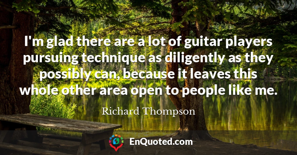I'm glad there are a lot of guitar players pursuing technique as diligently as they possibly can, because it leaves this whole other area open to people like me.