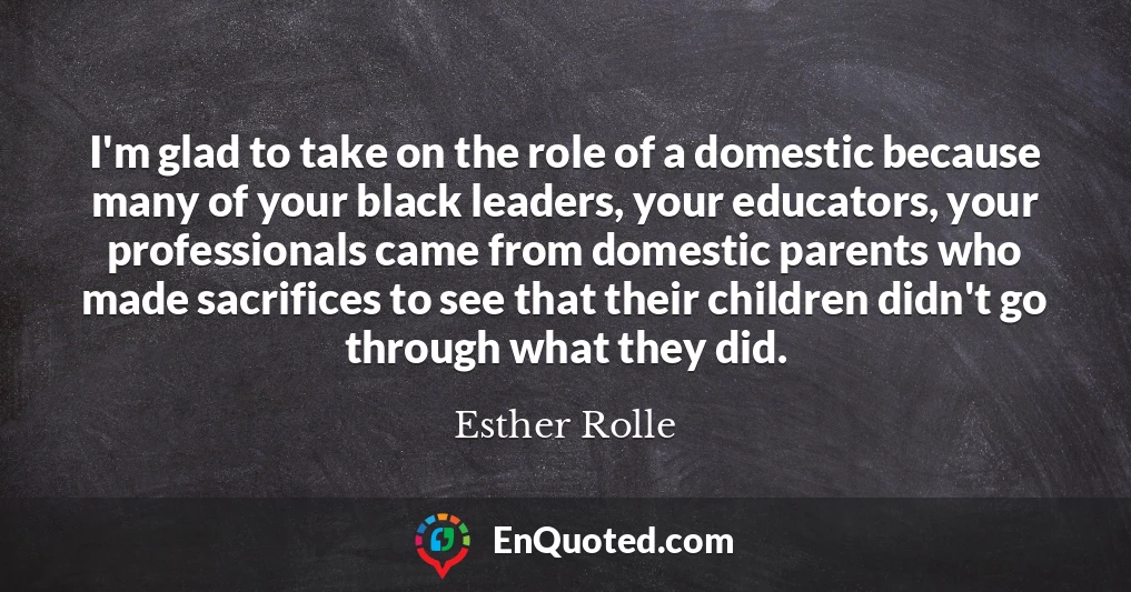 I'm glad to take on the role of a domestic because many of your black leaders, your educators, your professionals came from domestic parents who made sacrifices to see that their children didn't go through what they did.