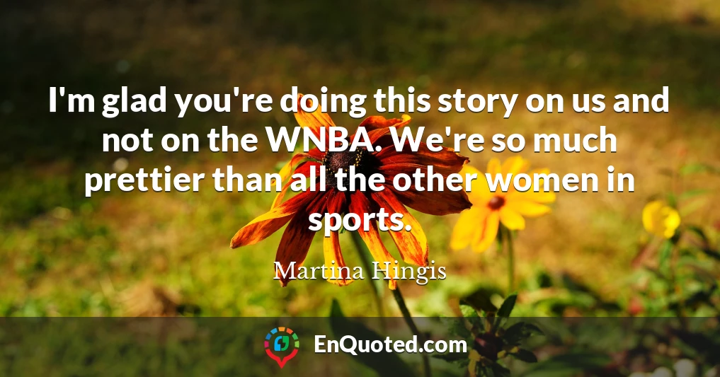I'm glad you're doing this story on us and not on the WNBA. We're so much prettier than all the other women in sports.