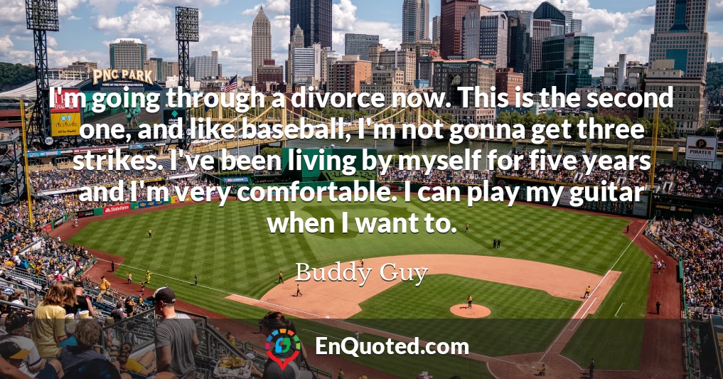 I'm going through a divorce now. This is the second one, and like baseball, I'm not gonna get three strikes. I've been living by myself for five years and I'm very comfortable. I can play my guitar when I want to.