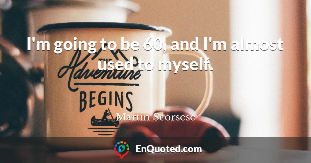 I'm going to be 60, and I'm almost used to myself.