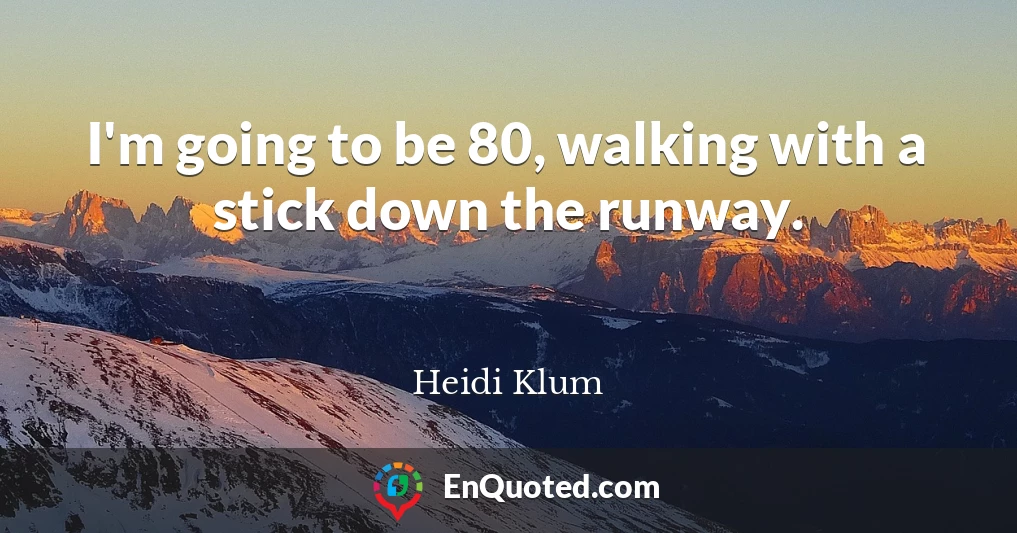 I'm going to be 80, walking with a stick down the runway.