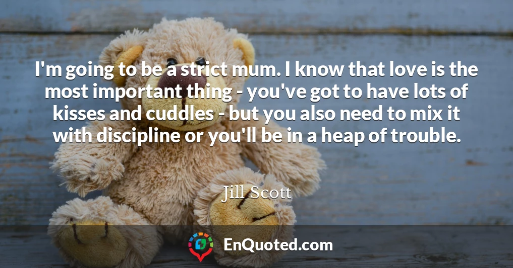 I'm going to be a strict mum. I know that love is the most important thing - you've got to have lots of kisses and cuddles - but you also need to mix it with discipline or you'll be in a heap of trouble.