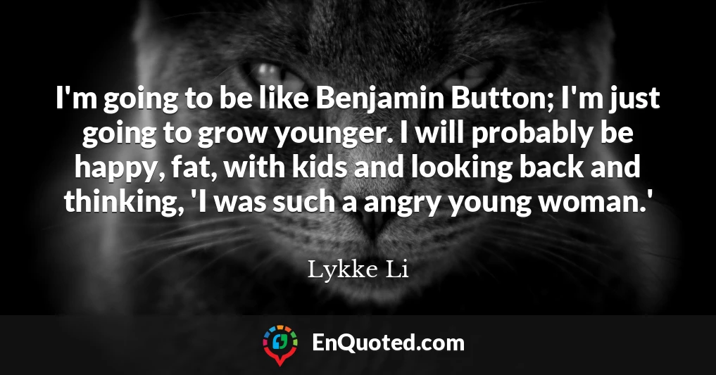 I'm going to be like Benjamin Button; I'm just going to grow younger. I will probably be happy, fat, with kids and looking back and thinking, 'I was such a angry young woman.'