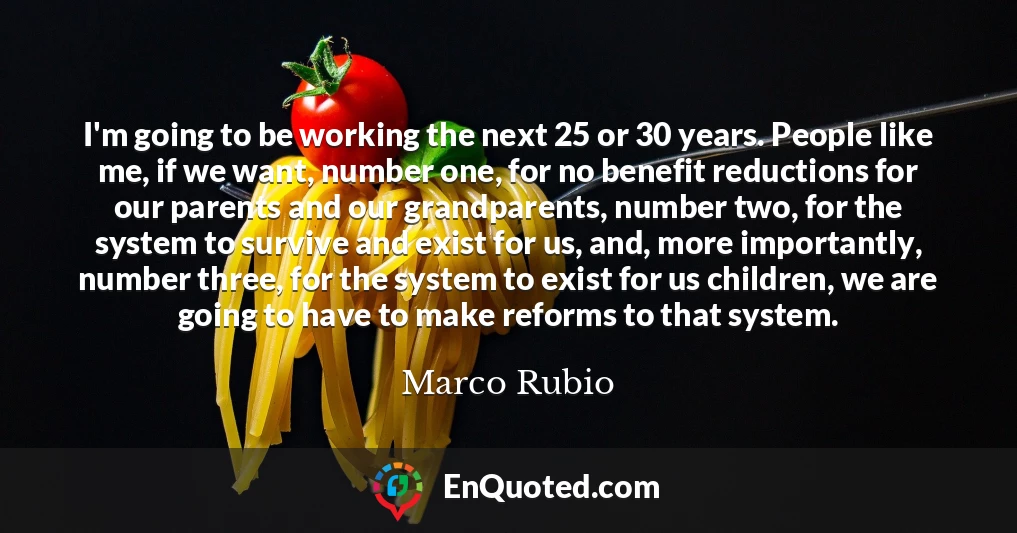 I'm going to be working the next 25 or 30 years. People like me, if we want, number one, for no benefit reductions for our parents and our grandparents, number two, for the system to survive and exist for us, and, more importantly, number three, for the system to exist for us children, we are going to have to make reforms to that system.