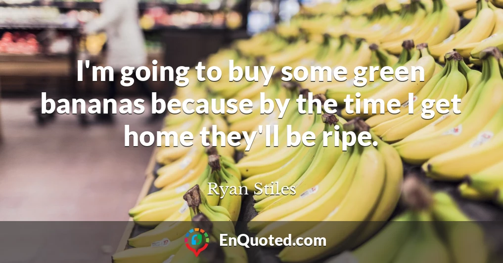 I'm going to buy some green bananas because by the time I get home they'll be ripe.