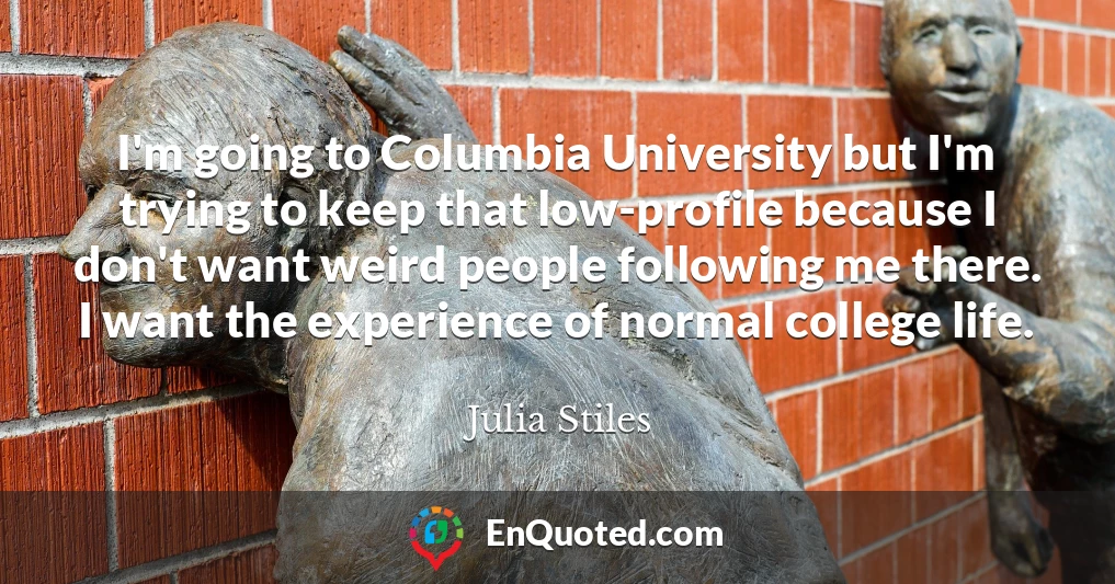 I'm going to Columbia University but I'm trying to keep that low-profile because I don't want weird people following me there. I want the experience of normal college life.