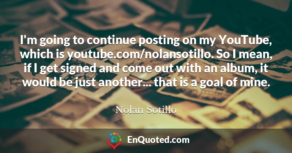I'm going to continue posting on my YouTube, which is youtube.com/nolansotillo. So I mean, if I get signed and come out with an album, it would be just another... that is a goal of mine.