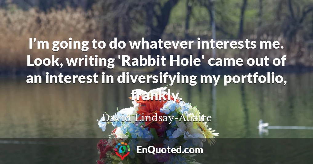 I'm going to do whatever interests me. Look, writing 'Rabbit Hole' came out of an interest in diversifying my portfolio, frankly.