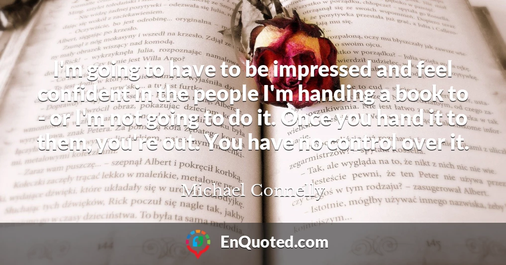 I'm going to have to be impressed and feel confident in the people I'm handing a book to - or I'm not going to do it. Once you hand it to them, you're out. You have no control over it.