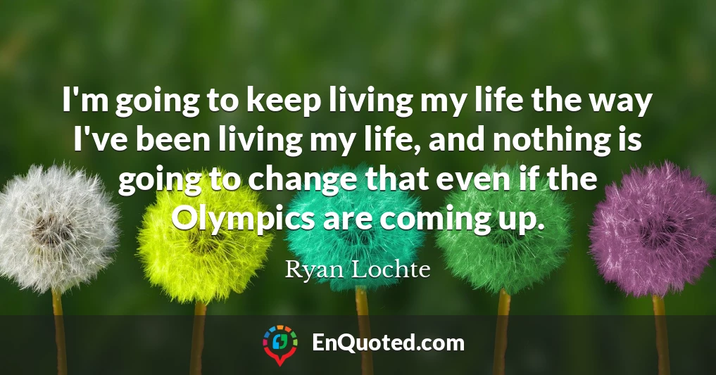 I'm going to keep living my life the way I've been living my life, and nothing is going to change that even if the Olympics are coming up.