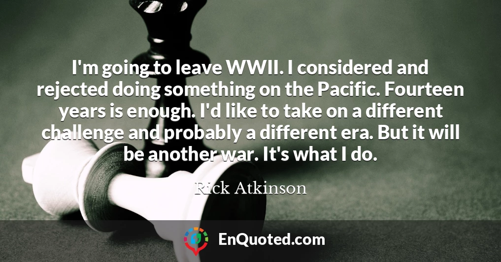 I'm going to leave WWII. I considered and rejected doing something on the Pacific. Fourteen years is enough. I'd like to take on a different challenge and probably a different era. But it will be another war. It's what I do.