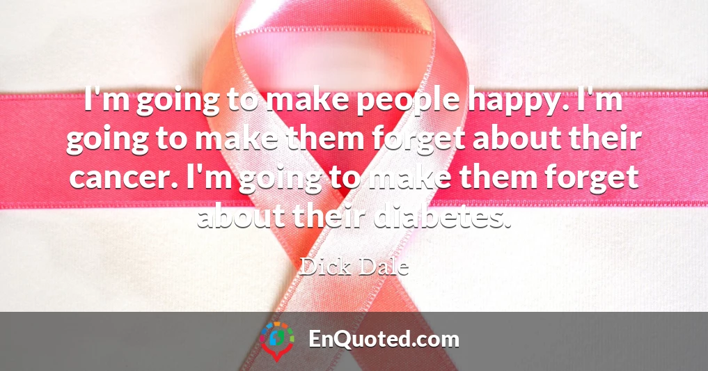 I'm going to make people happy. I'm going to make them forget about their cancer. I'm going to make them forget about their diabetes.