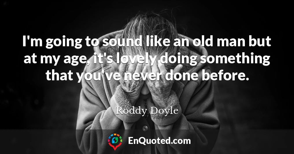 I'm going to sound like an old man but at my age, it's lovely doing something that you've never done before.