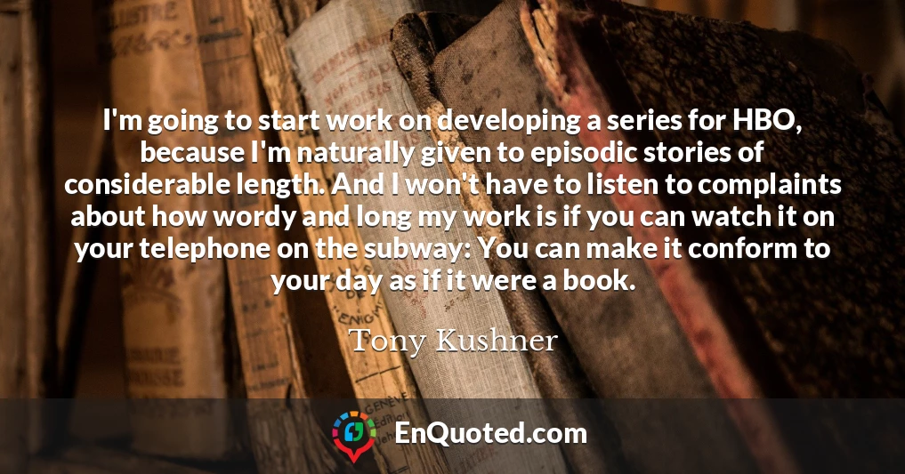 I'm going to start work on developing a series for HBO, because I'm naturally given to episodic stories of considerable length. And I won't have to listen to complaints about how wordy and long my work is if you can watch it on your telephone on the subway: You can make it conform to your day as if it were a book.